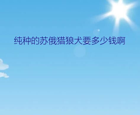 纯种的苏俄猎狼犬要多少钱啊？圣伯纳、高加索、大白熊、苏俄猎狼、爱尔兰猎狼这五种狗的优点和缺点