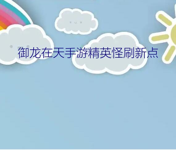 御龙在天手游精英怪刷新点？御龙在天手游精英怪多长时间刷新