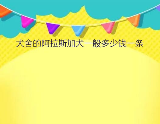 犬舍的阿拉斯加犬一般多少钱一条