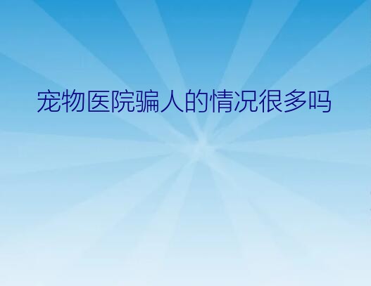 宠物医院骗人的情况很多吗