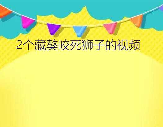 鬼藏獒咬死狮子视频（2个藏獒咬死狮子的视频）