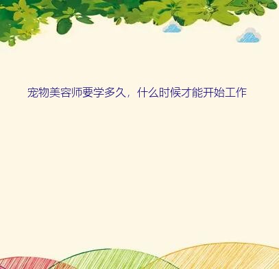 学宠物美容大概需要多久（宠物美容师要学多久，什么时候才能开始工作）